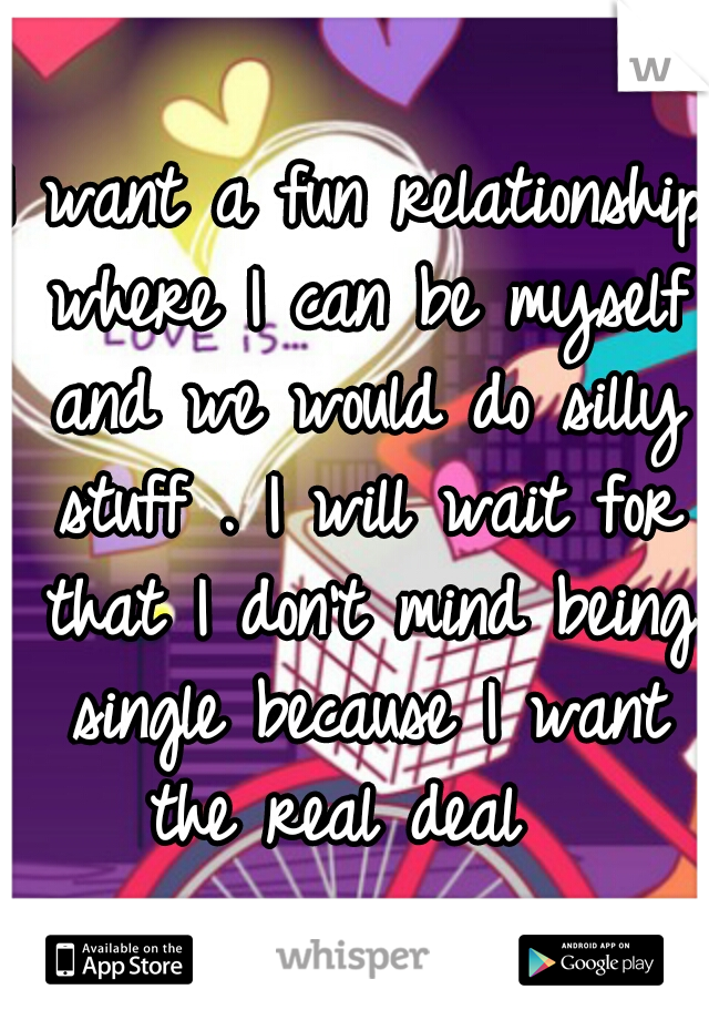 I want a fun relationship where I can be myself and we would do silly stuff . I will wait for that I don't mind being single because I want the real deal  