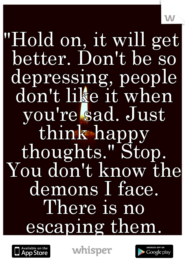 "Hold on, it will get better. Don't be so depressing, people don't like it when you're sad. Just think happy thoughts." Stop. You don't know the demons I face. There is no escaping them. Ever.