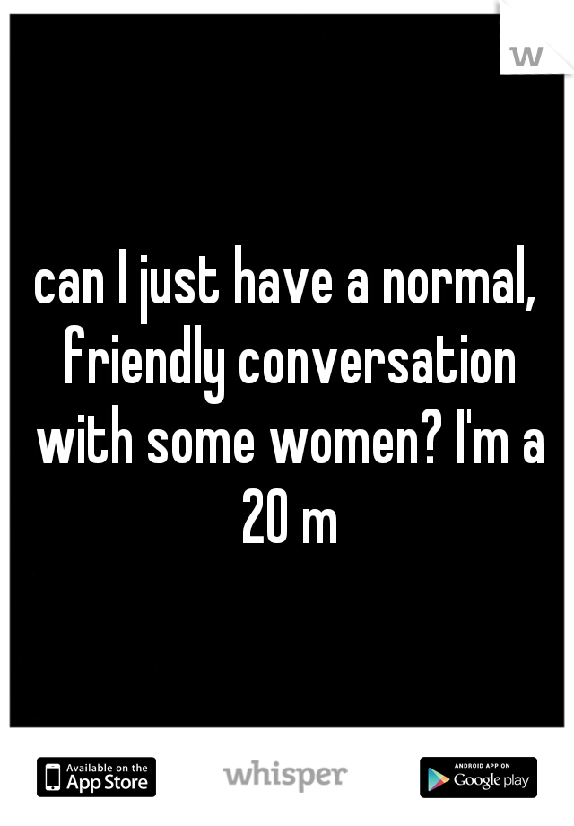 can I just have a normal, friendly conversation with some women? I'm a 20 m