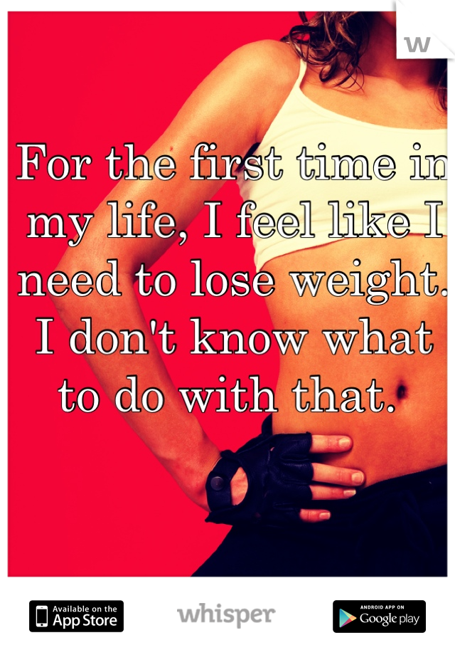 For the first time in my life, I feel like I need to lose weight. I don't know what to do with that. 