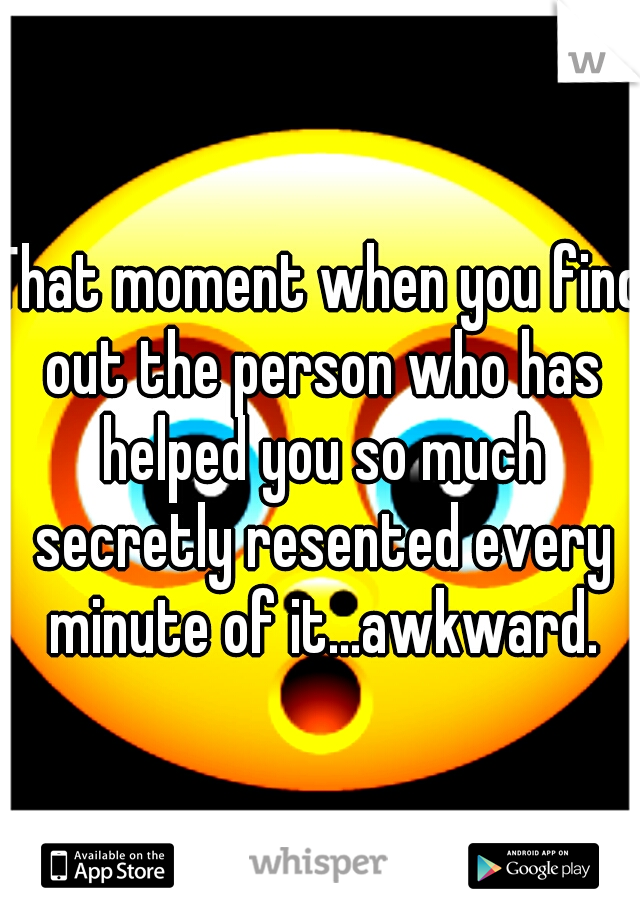 That moment when you find out the person who has helped you so much secretly resented every minute of it...awkward.