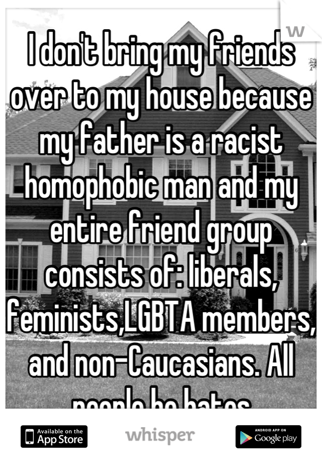 I don't bring my friends over to my house because my father is a racist homophobic man and my entire friend group consists of: liberals, feminists,LGBTA members, and non-Caucasians. All people he hates