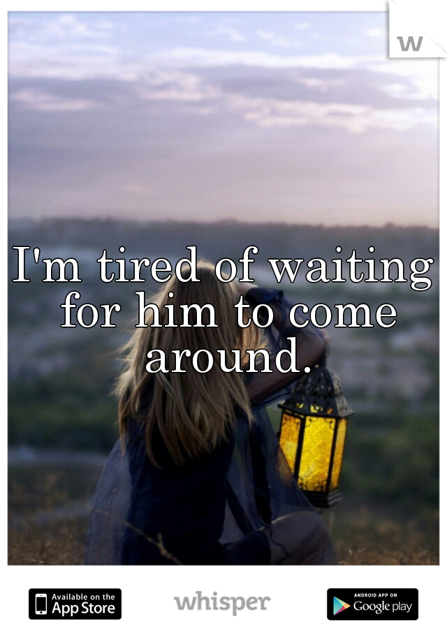 I'm tired of waiting for him to come around.