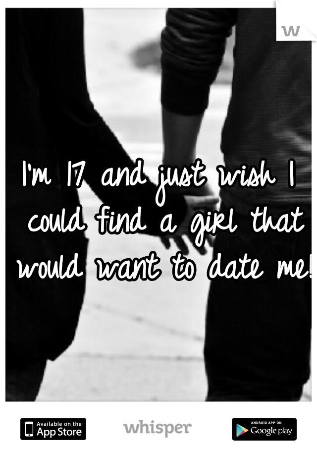 I'm 17 and just wish I could find a girl that would want to date me!!