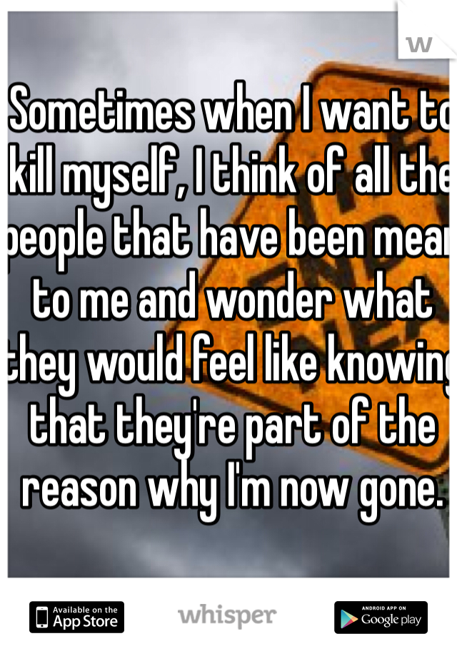 Sometimes when I want to kill myself, I think of all the people that have been mean to me and wonder what they would feel like knowing that they're part of the reason why I'm now gone.