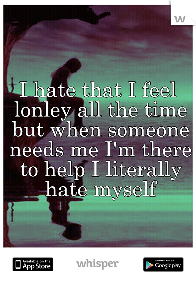 I hate that I feel lonley all the time but when someone needs me I'm there to help I literally hate myself