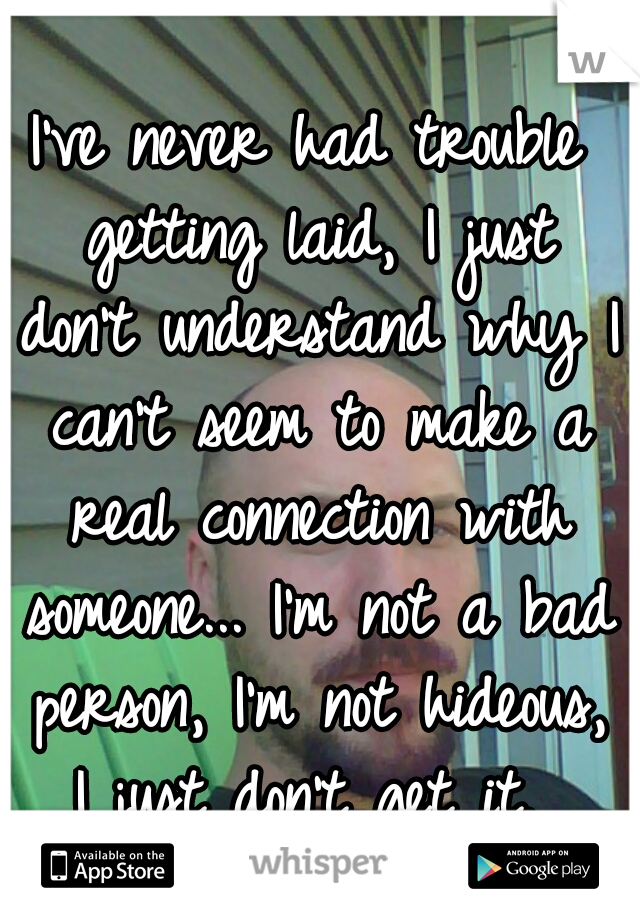 I've never had trouble getting laid, I just don't understand why I can't seem to make a real connection with someone... I'm not a bad person, I'm not hideous, I just don't get it. 