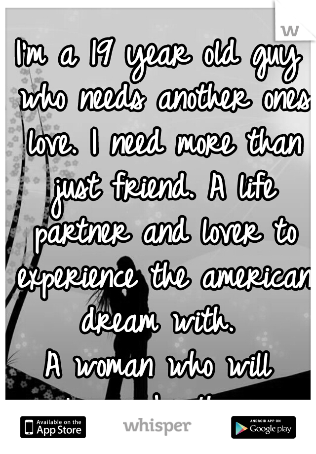 I'm a 19 year old guy who needs another ones love. I need more than just friend. A life partner and lover to experience the american dream with. 

A woman who will always be there. 