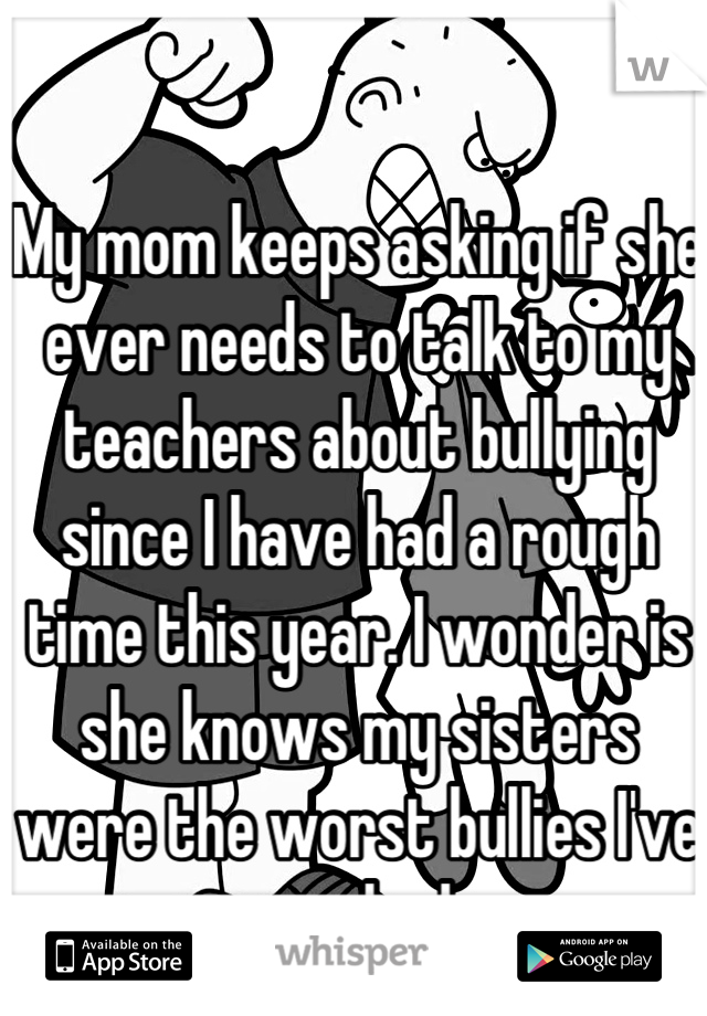 My mom keeps asking if she ever needs to talk to my teachers about bullying since I have had a rough time this year. I wonder is she knows my sisters were the worst bullies I've ever had...