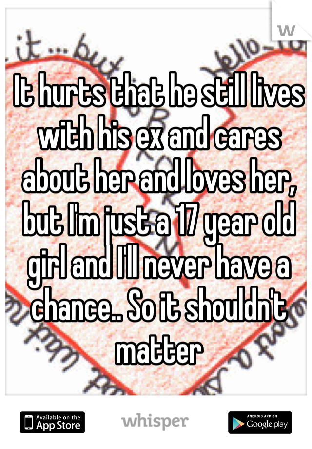 It hurts that he still lives with his ex and cares about her and loves her,  but I'm just a 17 year old girl and I'll never have a chance.. So it shouldn't matter