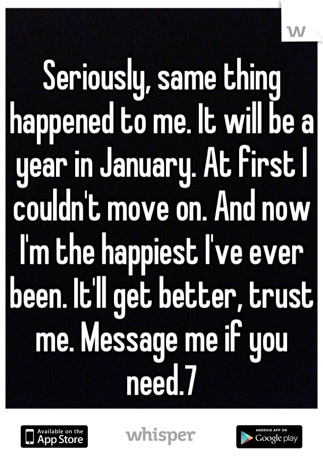 Seriously, same thing happened to me. It will be a year in January. At first I couldn't move on. And now I'm the happiest I've ever been. It'll get better, trust me. Message me if you need.7