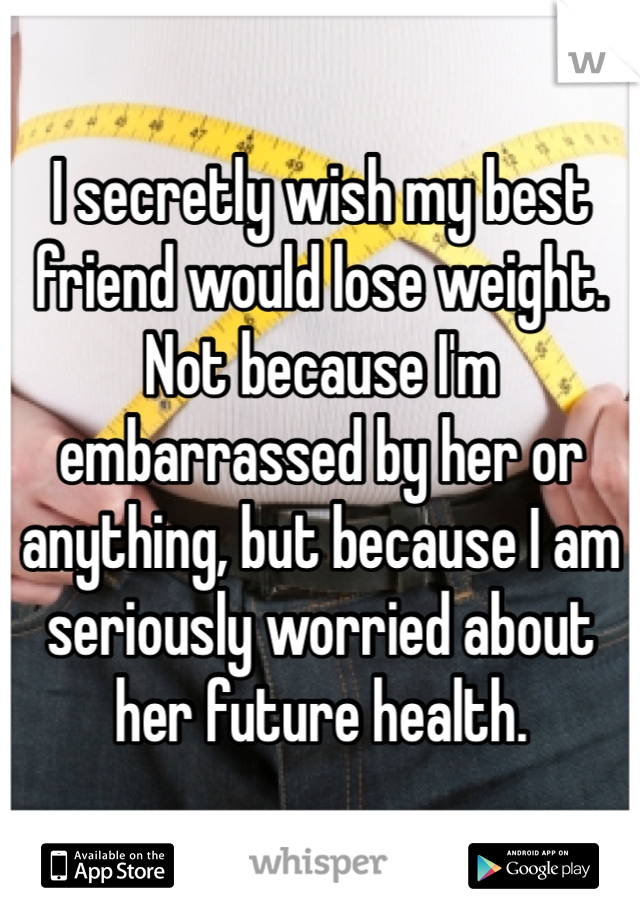 I secretly wish my best friend would lose weight. Not because I'm embarrassed by her or anything, but because I am seriously worried about her future health.