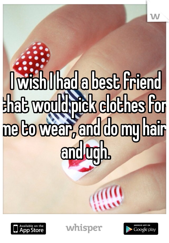 I wish I had a best friend that would pick clothes for me to wear, and do my hair, and ugh.