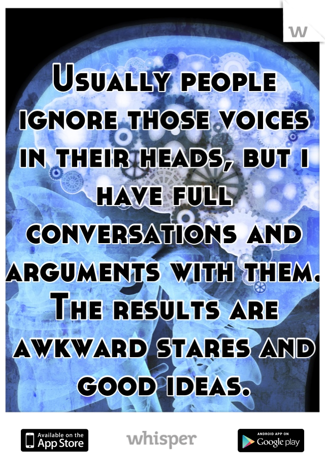 Usually people ignore those voices in their heads, but i have full conversations and arguments with them. The results are awkward stares and good ideas.