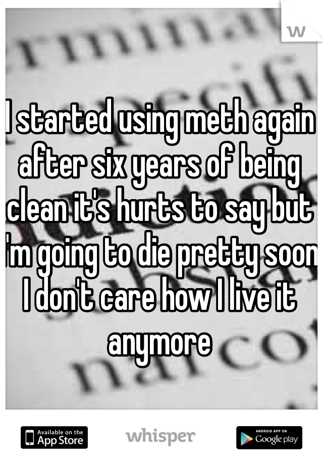 I started using meth again after six years of being clean it's hurts to say but I'm going to die pretty soon I don't care how I live it anymore