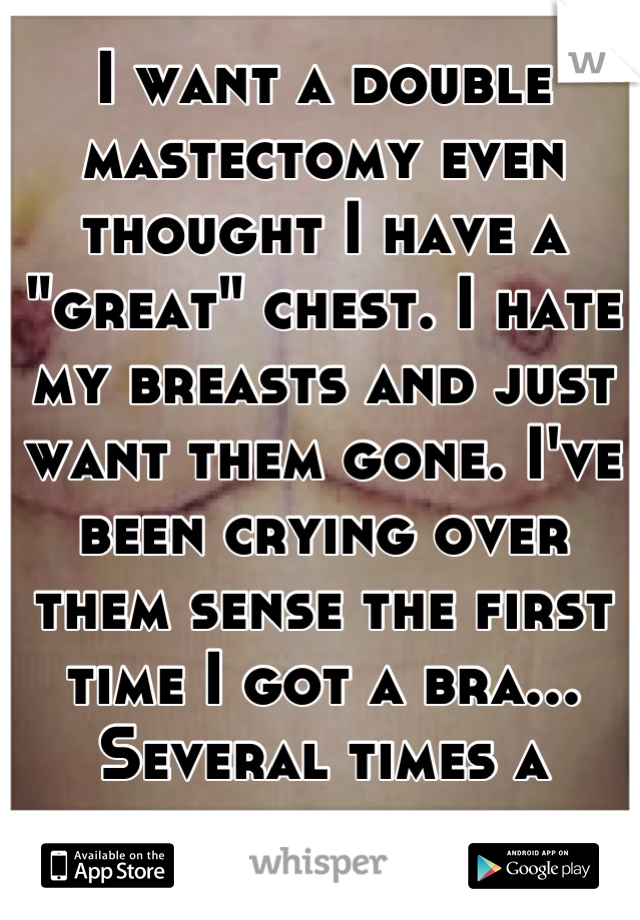 I want a double mastectomy even thought I have a "great" chest. I hate my breasts and just want them gone. I've been crying over them sense the first time I got a bra... Several times a week...