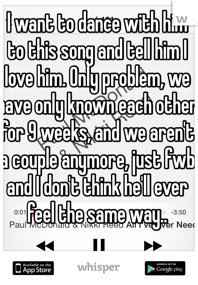 I want to dance with him to this song and tell him I love him. Only problem, we have only known each other for 9 weeks, and we aren't a couple anymore, just fwb and I don't think he'll ever feel the same way.. 