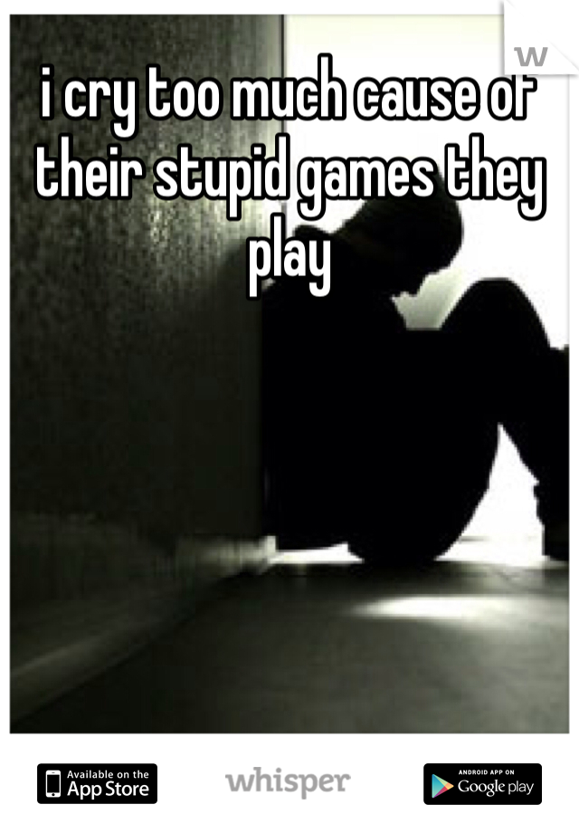 i cry too much cause of their stupid games they play 

