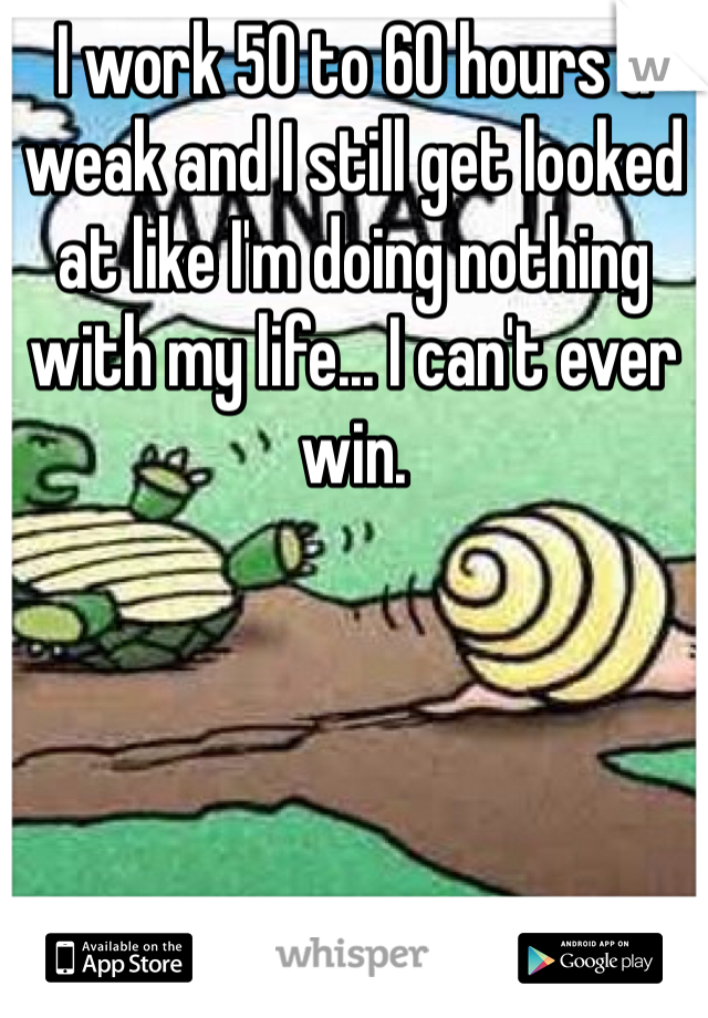 I work 50 to 60 hours a weak and I still get looked at like I'm doing nothing with my life... I can't ever win.