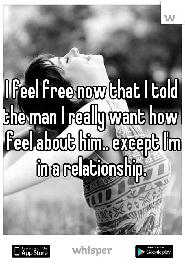 I feel free now that I told the man I really want how I feel about him.. except I'm in a relationship. 