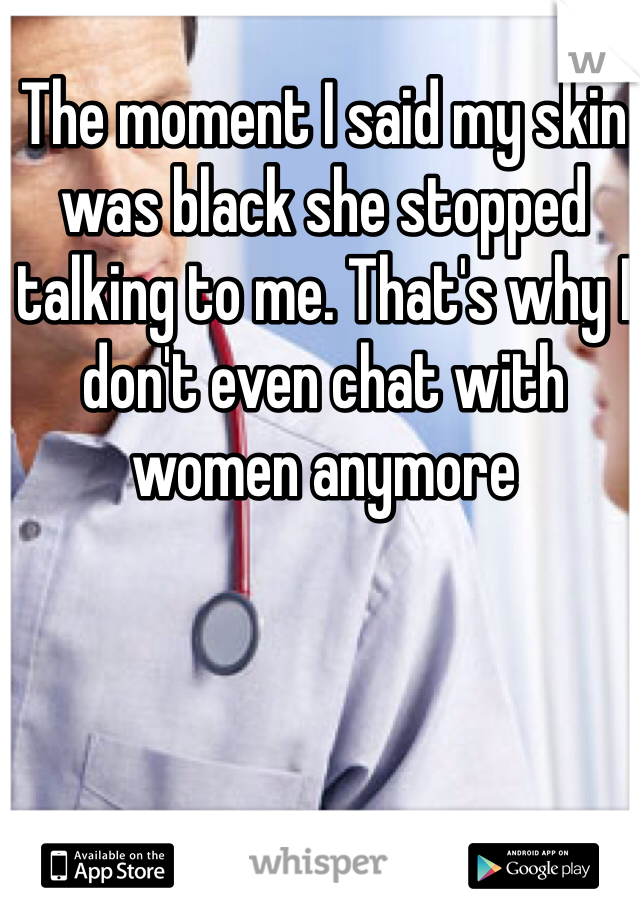 The moment I said my skin was black she stopped talking to me. That's why I don't even chat with women anymore 