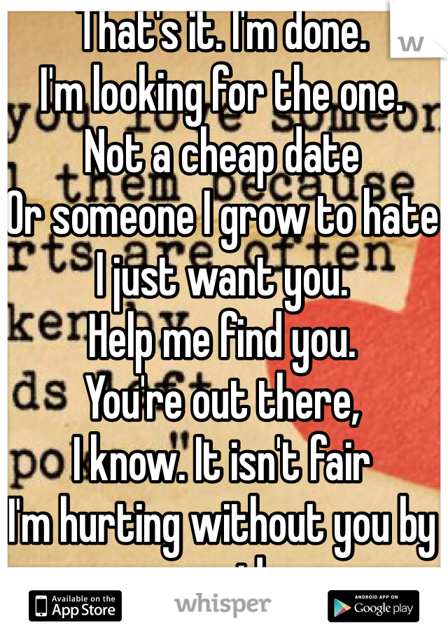 That's it. I'm done. 
I'm looking for the one. 
Not a cheap date 
Or someone I grow to hate
I just want you. 
Help me find you. 
You're out there,
I know. It isn't fair
I'm hurting without you by my side
Why can't the feeling of being lost reside?
That's it. I'm done. 