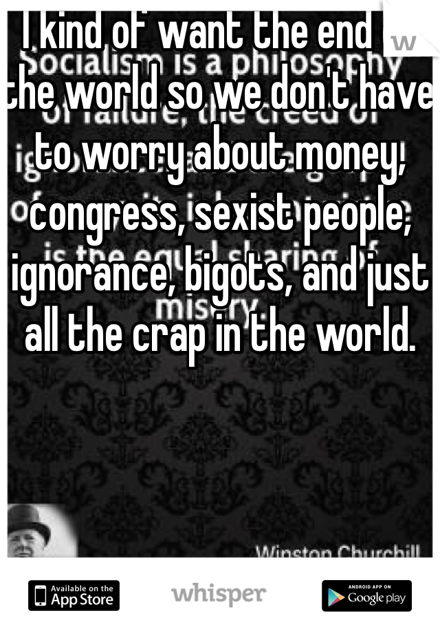 I kind of want the end of the world so we don't have to worry about money, congress, sexist people, ignorance, bigots, and just all the crap in the world. 