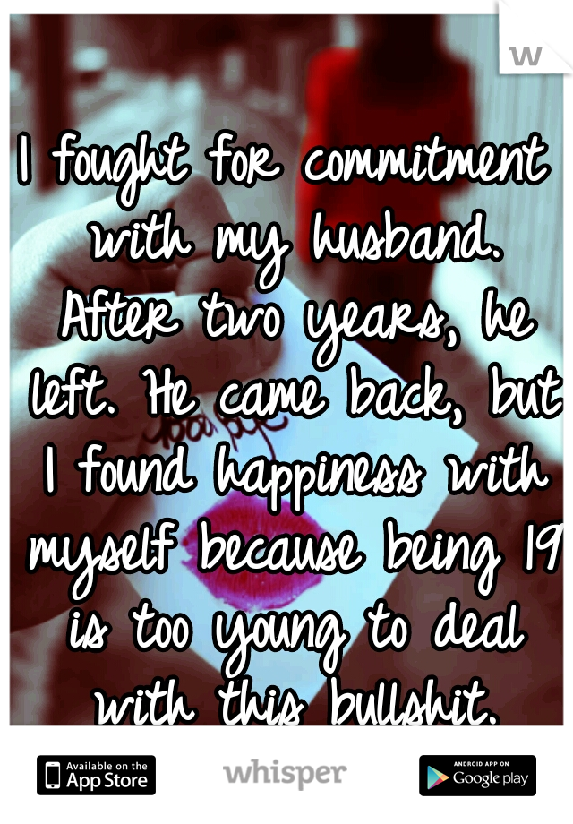 I fought for commitment with my husband. After two years, he left. He came back, but I found happiness with myself because being 19 is too young to deal with this bullshit.