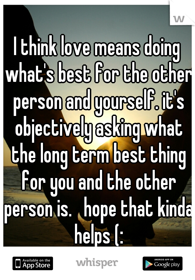 I think love means doing what's best for the other person and yourself. it's objectively asking what the long term best thing for you and the other person is.   hope that kinda helps (: