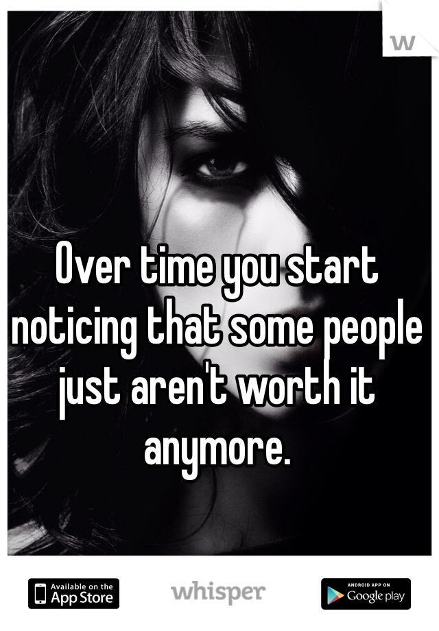 Over time you start noticing that some people just aren't worth it anymore.