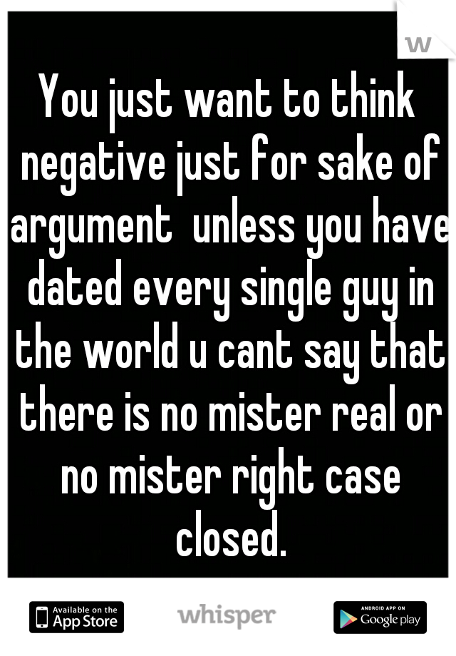 You just want to think negative just for sake of argument  unless you have dated every single guy in the world u cant say that there is no mister real or no mister right case closed.