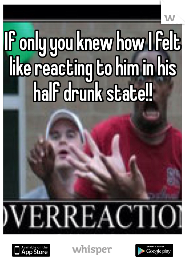 If only you knew how I felt like reacting to him in his half drunk state!! 