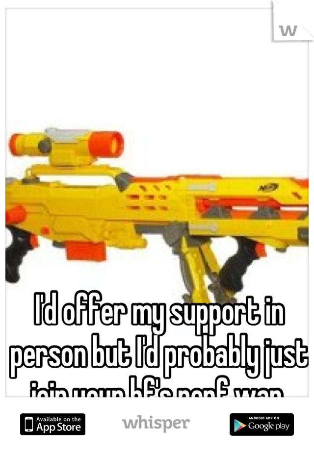 I'd offer my support in person but I'd probably just join your bf's nerf war.