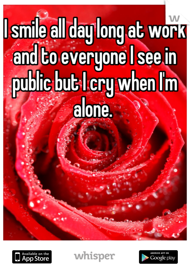 I smile all day long at work and to everyone I see in public but I cry when I'm alone. 