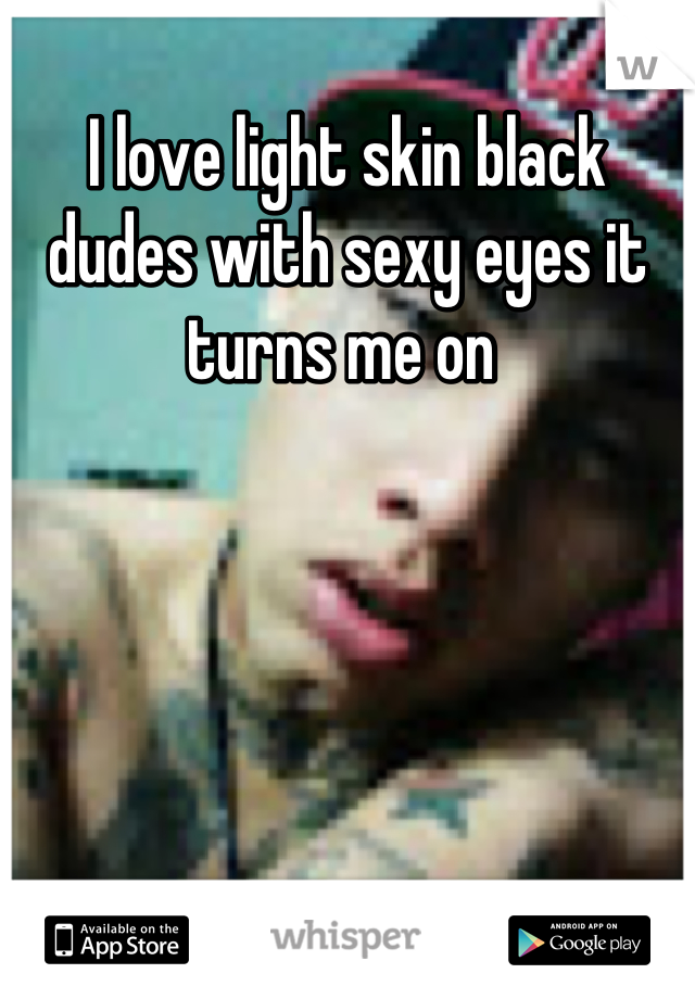 I love light skin black dudes with sexy eyes it turns me on 