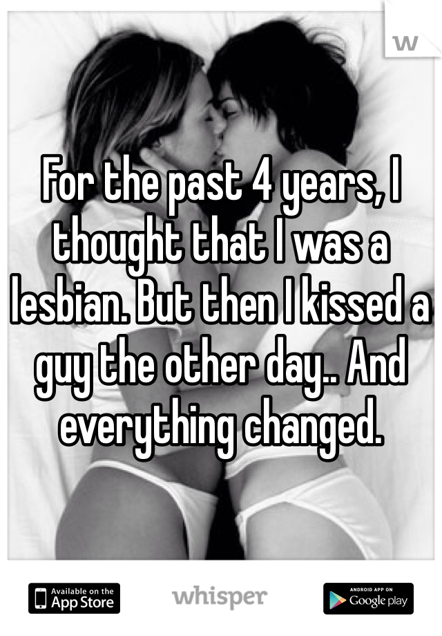 For the past 4 years, I thought that I was a lesbian. But then I kissed a guy the other day.. And everything changed.