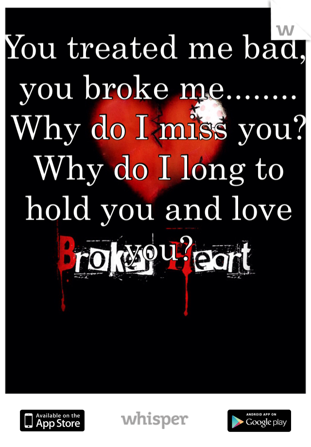 You treated me bad, you broke me........ Why do I miss you? Why do I long to hold you and love you? 