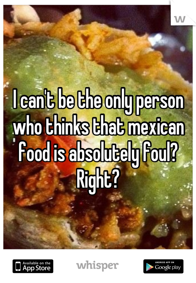 I can't be the only person who thinks that mexican food is absolutely foul? Right?