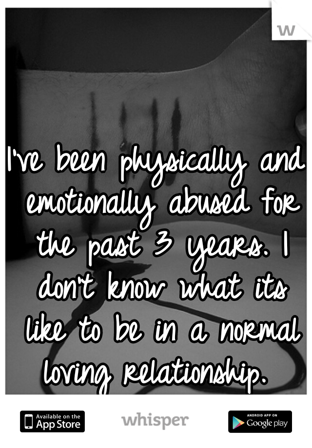 I've been physically and emotionally abused for the past 3 years. I don't know what its like to be in a normal loving relationship. 