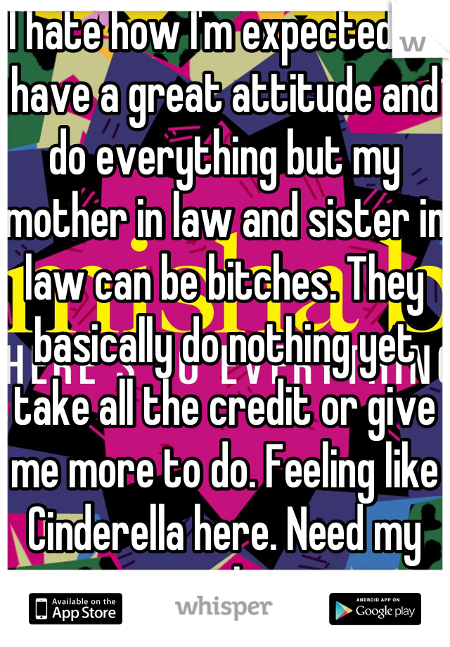 I hate how I'm expected to have a great attitude and do everything but my mother in law and sister in law can be bitches. They basically do nothing yet take all the credit or give me more to do. Feeling like Cinderella here. Need my own place. 