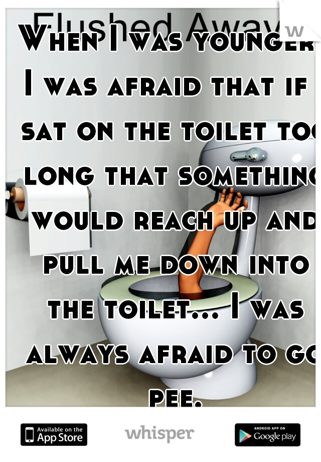 When I was younger, I was afraid that if I sat on the toilet too long that something would reach up and pull me down into the toilet... I was always afraid to go pee...