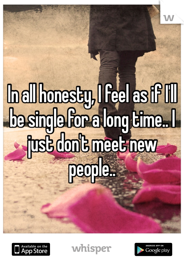 In all honesty, I feel as if I'll be single for a long time.. I just don't meet new people.. 