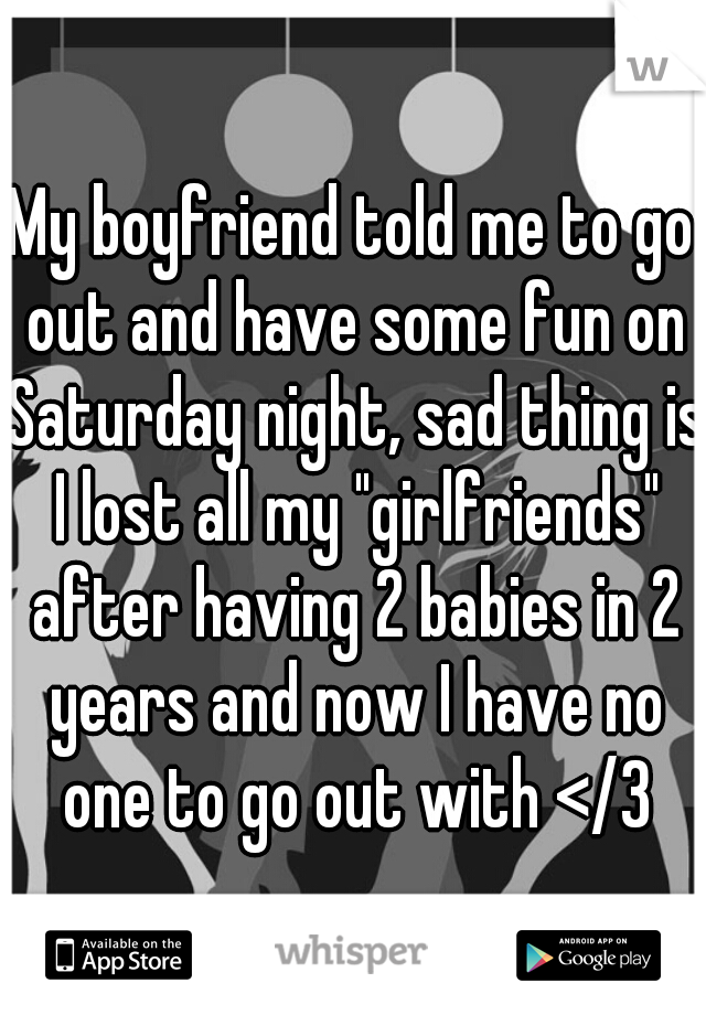 My boyfriend told me to go out and have some fun on Saturday night, sad thing is I lost all my "girlfriends" after having 2 babies in 2 years and now I have no one to go out with </3