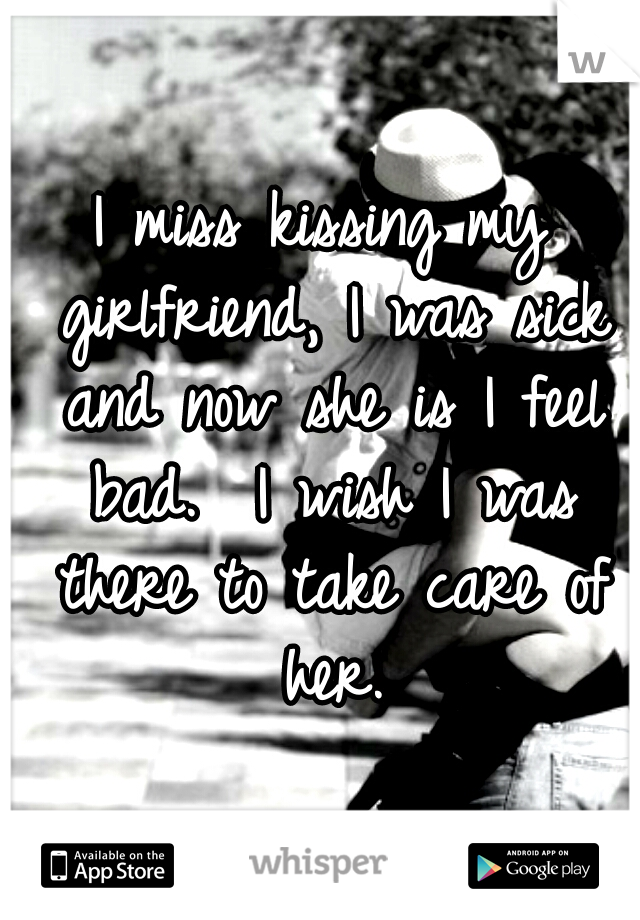 I miss kissing my girlfriend, I was sick and now she is I feel bad.  I wish I was there to take care of her.