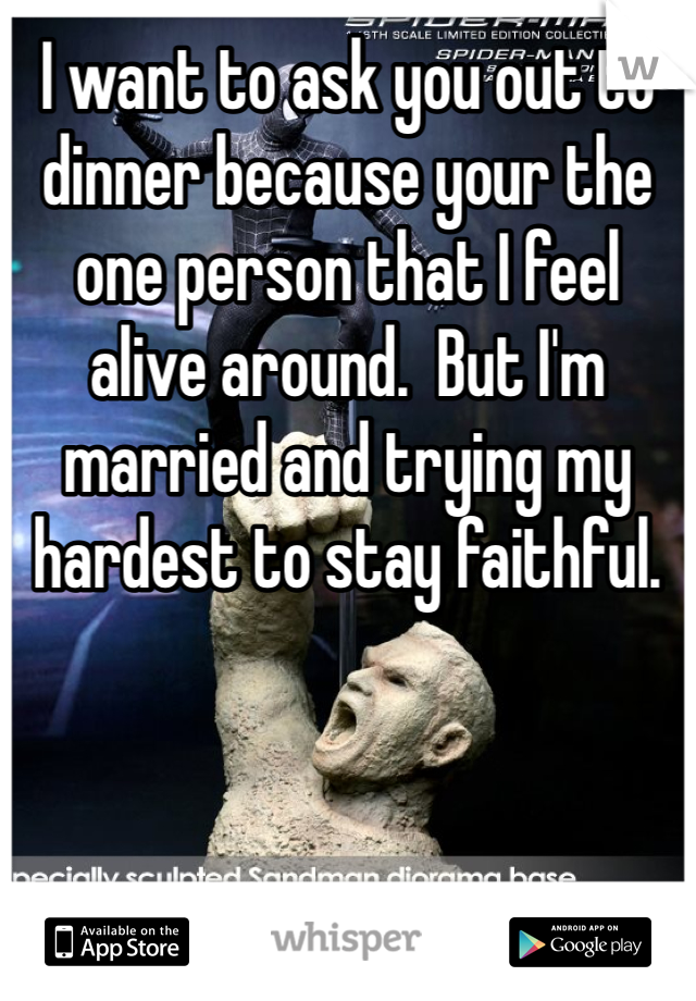 I want to ask you out to dinner because your the one person that I feel alive around.  But I'm married and trying my hardest to stay faithful. 