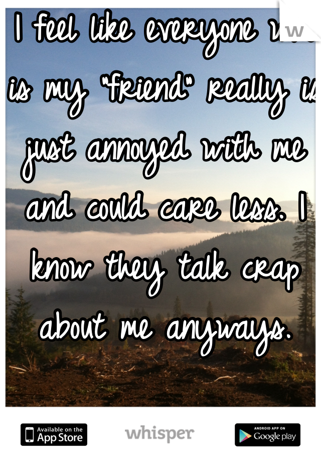 I feel like everyone who is my "friend" really is just annoyed with me and could care less. I know they talk crap about me anyways.