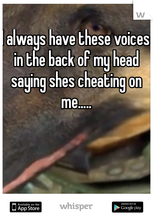 I always have these voices in the back of my head saying shes cheating on me..... 