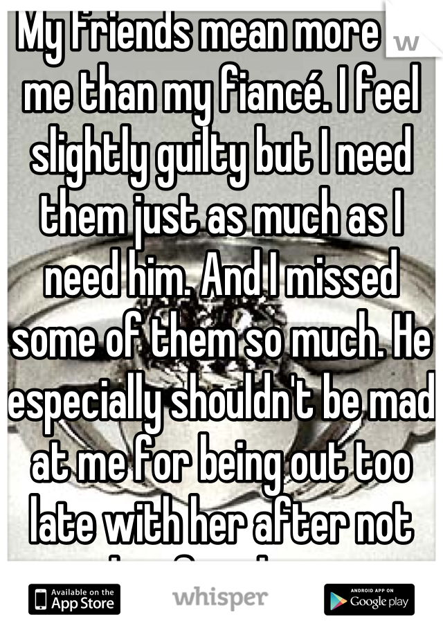 My friends mean more to me than my fiancé. I feel slightly guilty but I need them just as much as I need him. And I missed some of them so much. He especially shouldn't be mad at me for being out too late with her after not seeing her for three years. 