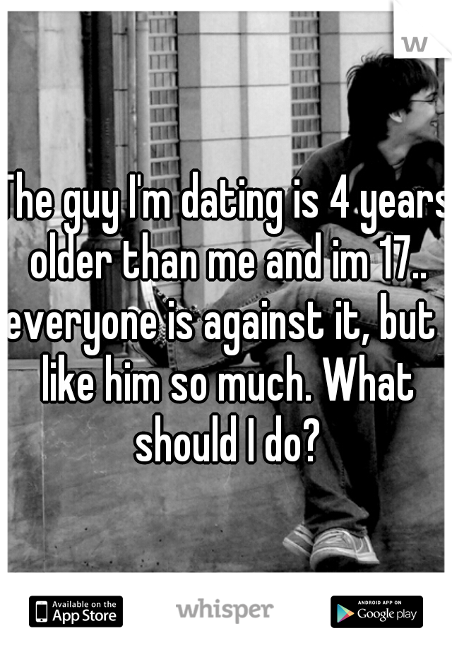 The guy I'm dating is 4 years older than me and im 17.. everyone is against it, but I like him so much. What should I do?