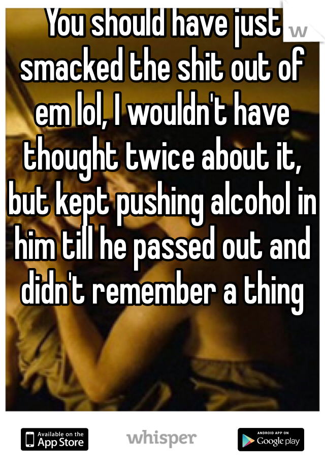 You should have just smacked the shit out of em lol, I wouldn't have thought twice about it, but kept pushing alcohol in him till he passed out and didn't remember a thing 